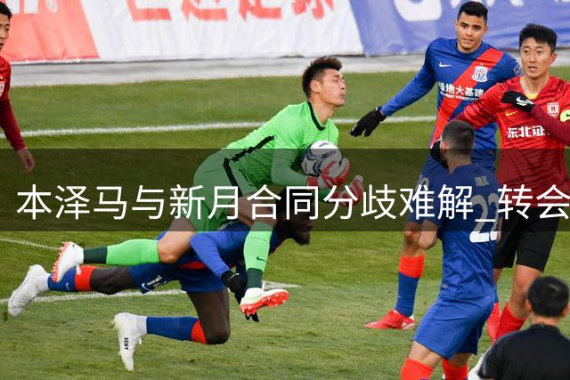 本泽马与新月合同分歧难解 转会僵局牵动各方利益
